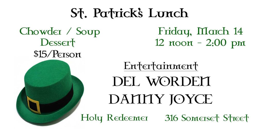 St. Patrick’s Lunch
Chowder / Soup
Dessert
$15 per person
Friday, March 14
12 noon - 2:00 pm
Entertainment by Del Worden & Danny Joyce
Holy Redeemer
316 Somerset Street