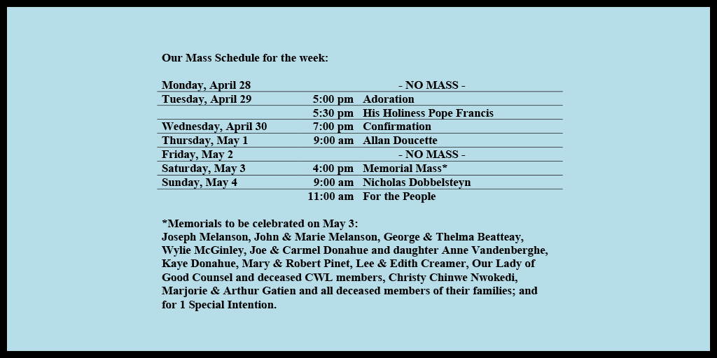 Our Mass Schedule for the week:

Monday, April 28 - NO MASS
Tuesday, April 29 - 5:00 pm - Adoration
Tuesday, April 29 - 5:30 pm - His Holiness Pope Francis
Wednesday, April 30 - 7:00 pm - Confirmation
Thursday, May 1 - 9:00 am - Allan Doucette
Friday, May 2 - NO MASS
Saturday, May 3 - 4:00 pm - Memorial Mass*
Sunday, May 4 - 9:00 am - Nicholas Dobbelsteyn
Sunday, May 4 - 11:00 am - For the People

*Memorials to be celebrated on May 3: 
Joseph Melanson, John & Marie Melanson, George & Thelma Beatteay, Wylie McGinley, Joe & Carmel Donahue and daughter Anne Vandenberghe, Kaye Donahue, Mary & Robert Pinet, Lee & Edith Creamer, Our Lady of Good Counsel and deceased CWL members, Christy Chinwe Nwokedi, Marjorie & Arthur Gatien and all deceased members of their families; and for 1 Special Intention.