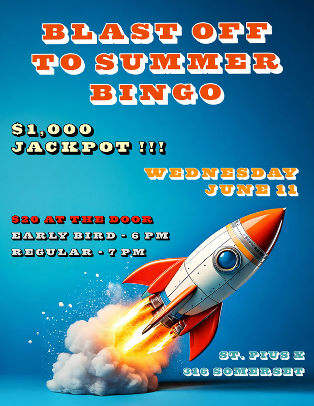Blast Off To Summer Bingo
$1,000 Jackpot!
Wednesday, June 11
$20 at the door
Early Bird - 6 pm
Regular - 7 pm
St. Pius X
316 Somerset Street