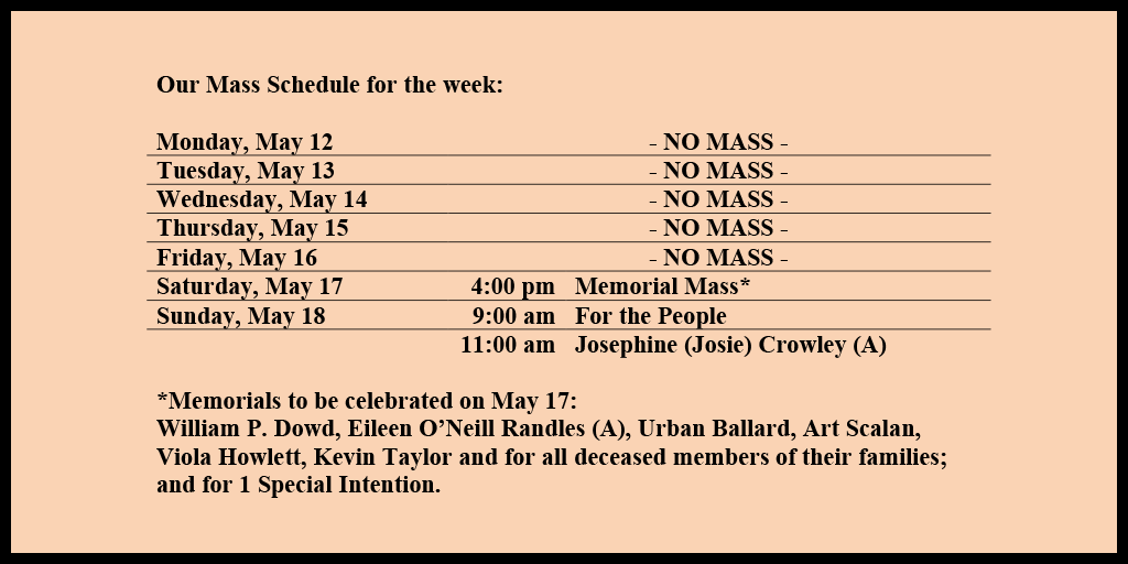 Our Mass Schedule for the week:

Monday, May 12 - NO MASS
Tuesday, May 13 - NO MASS
Wednesday, May 14 - NO MASS
Thursday, May 15 - NO MASS
Friday, May 16 - NO MASS
Saturday, May 17 - 4:00 pm - Memorial Mass*
Sunday, May 18 - 9:00 am - For the People
Sunday, May 18 - 11:00 am - Josephine (Josie) Crowley (A)

*Memorials to be celebrated on May 17: 
William P. Dowd, Eileen O’Neill Randles (A), Urban Ballard, Art Scalan, Viola Howlett, Kevin Taylor and for all deceased members of their families; and for 1 Special Intention.
