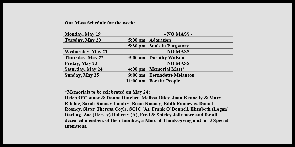 Our Mass Schedule for the week:

Monday, May 19 - NO MASS
Tuesday, May 20 - 5:00 pm - Adoration
Tuesday, May 20 - 5:30 pm - Souls in Purgatory
Wednesday, May 21 - NO MASS
Thursday, May 22 - 9:00 am - Dorothy Watson
Friday, May 23 - NO MASS
Saturday, May 24 - 4:00 pm - Memorial Mass*
Sunday, May 25 - 9:00 am - Bernadette Melanson
Sunday, May 25 - 11:00 am - For the People

*Memorials to be celebrated on May 24: 
Helen O’Connor & Donna Dutcher, Melissa Riley, Joan Kennedy & Mary Ritchie, Sarah Rooney Landry, Brian Rooney, Edith Rooney & Daniel Rooney, Sister Theresa Coyle, SCIC (A), Frank O’Donnell, Elizabeth (Logan) Darling, Zoe (Hersey) Doherty (A), Fred & Shirley Jollymore and for all deceased members of their families; a Mass of Thanksgiving and for 3 Special Intentions.
