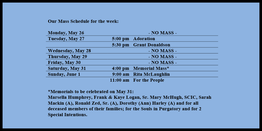 Our Mass Schedule for the week:
Monday, May 26 - NO MASS
Tuesday, May 27 - 5:00 pm - Adoration
Tuesday, May 27 - 5:30 pm - Grant Donaldson
Wednesday, May 28 - NO MASS
Thursday, May 29 - NO MASS
Friday, May 30 - NO MASS
Saturday, May 31 - 4:00 pm - Memorial Mass*
Sunday, June 1 - 9:00 am - Rita McLaughlin
Sunday, June 1 - 11:00 am - For the People
*Memorials to be celebrated on May 31:
Marsella Humphrey, Frank & Kaye Logan, Sr. Mary McHugh, SCIC, Sarah Mackin (A), Ronald Zed, Sr. (A), Dorothy (Ann) Harley (A) and for all deceased members of their families; for the Souls in Purgatory and for 2 Special Intentions.