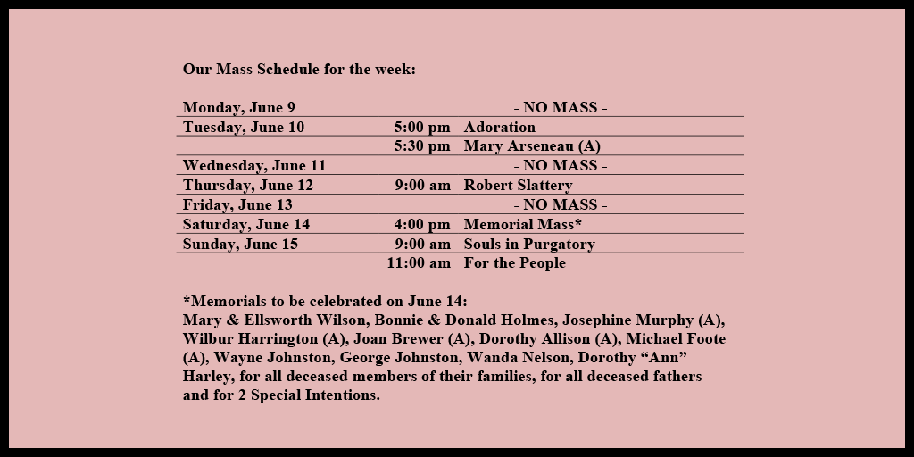 Our Mass Schedule for the week:

Monday, June 9 - NO MASS
Tuesday, June 10 - 5:00 pm - Adoration
Tuesday, June 10 - 5:30 pm - Mary Arseneau (A)
Wednesday, June 11 - NO MASS
Thursday, June 12 - 9:00 am - Robert Slattery
Friday, June 13 - NO MASS
Saturday, June 14 - 4:00 pm - Memorial Mass*
Sunday, June 15 - 9:00 am - Souls in Purgatory
Sunday, June 15 - 11:00 am - For the People

*Memorials to be celebrated on June 14: 
Mary & Ellsworth Wilson, Bonnie & Donald Holmes, Josephine Murphy (A), Wilbur Harrington (A), Joan Brewer (A), Dorothy Allison (A), Michael Foote (A), Wayne Johnston, George Johnston, Wanda Nelson, Dorothy “Ann” Harley, for all deceased members of their families, for all deceased fathers and for 2 Special Intentions.