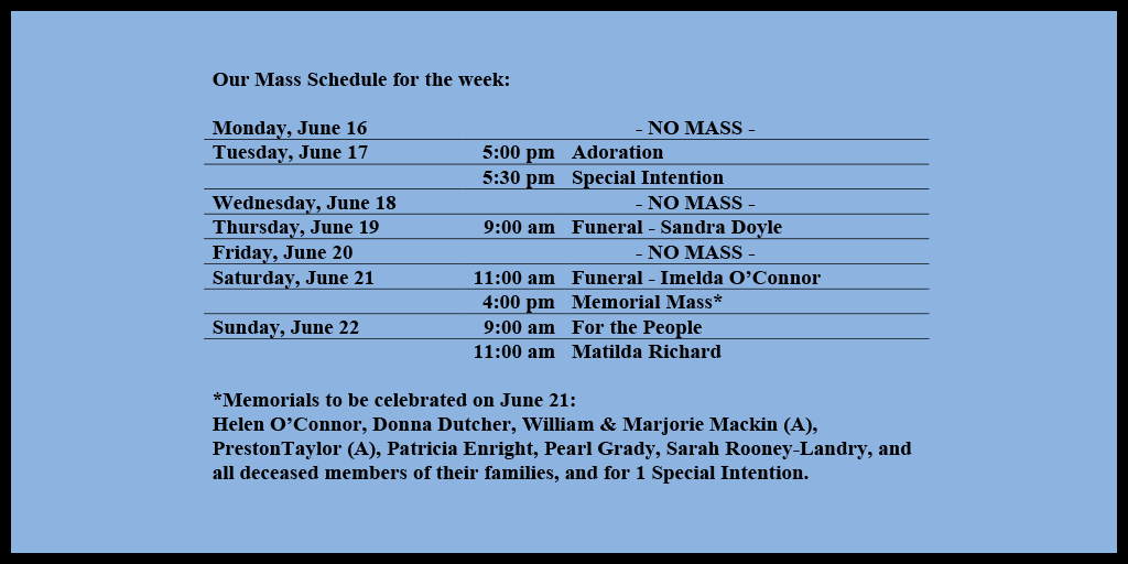 Our Mass Schedule for the week:
Monday, June 16 - NO MASS
Tuesday, June 17 - 5:00 pm - Adoration
Tuesday, June 17 - 5:30 pm - Special Intention
Wednesday, June 18 - NO MASS
Thursday, June 19 - 9:00 am - Funeral - Sandra Doyle
Friday, June 20 - NO MASS
Saturday, June 21 - 11:00 am - Funeral - Imelda O’Connor
Saturday, June 21 - 4:00 pm - Memorial Mass*
Sunday, June 22 - 9:00 am - For the People
Sunday, June 22 - 11:00 am - Matilda Richard
*Memorials to be celebrated on June 21:
Helen O’Connor, Donna Dutcher, William & Marjorie Mackin (A), PrestonTaylor (A), Patricia Enright, Pearl Grady, Sarah Rooney-Landry, and all deceased members of their families, and for 1 Special Intention.