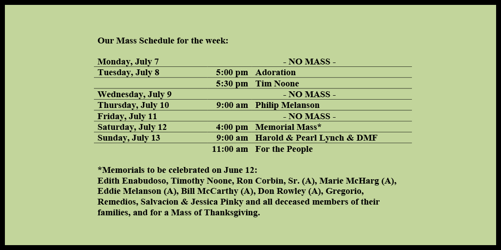 Our Mass Schedule for the week:

Monday, July 7 - NO MASS
Tuesday, July 8 - 5:00 pm - Adoration
Tuesday, July 8 - 5:30 pm - Tim Noone
Wednesday, July 9 - NO MASS
Thursday, July 10 - 9:00 am - Philip Melanson
Friday, July 11 - NO MASS
Saturday, July 12 - 4:00 pm - Memorial Mass*
Sunday, July 13 - 9:00 am - Harold & Pearl Lynch & DMF
Sunday, July 13 - 11:00 am - For the People

*Memorials to be celebrated on July 12: 
Edith Enabudoso, Timothy Noone, Ron Corbin, Sr. (A), Marie McHarg (A), Eddie Melanson (A), Bill McCarthy (A), Don Rowley (A), Gregorio, Remedios, Salvacion & Jessica Pinky and all deceased members of their families, and for a Mass of Thanksgiving.