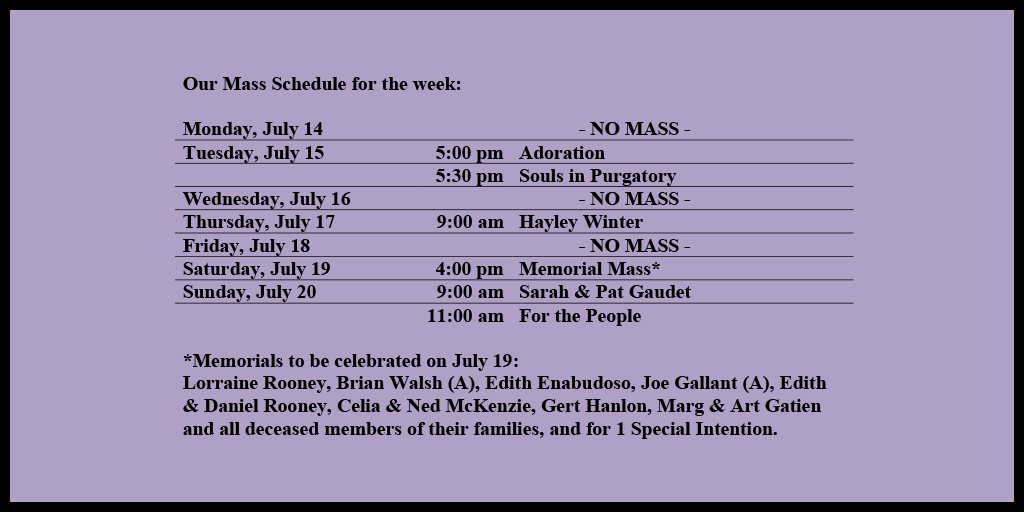Our Mass Schedule for the week:
Monday, July 14 - NO MASS
Tuesday, July 15 - 5:00 pm - Adoration
Tuesday, July 15 - 5:30 pm - Souls in Purgatory
Wednesday, July 16 - NO MASS
Thursday, July 17 - 9:00 am - Hayley Winter
Friday, July 18 - NO MASS
Saturday, July 19 - 4:00 pm - Memorial Mass*
Sunday, July 20 - 9:00 am - Sarah & Pat Gaudet
Sunday, July 20 - 11:00 am - For the People
*Memorials to be celebrated on July 19:
Lorraine Rooney, Brian Walsh (A), Edith Enabudoso, Joe Gallant (A), Edith & Daniel Rooney, Celia & Ned McKenzie, Gert Hanlon, Marg & Art Gatien and all deceased members of their families, and for 1 Special Intention.