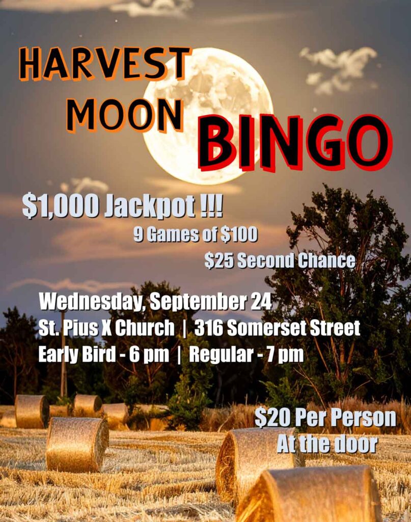 Harvest Moon Bingo
Wednesday, September 24
St. Pius X Church, 316 Somerset Street
Early Bird games start at 6 pm
Regular games start at 7 pm
$1,000 Jackpot
9 games of $100
$25 second chance
Cost is $20 per person
Tickets available at the door