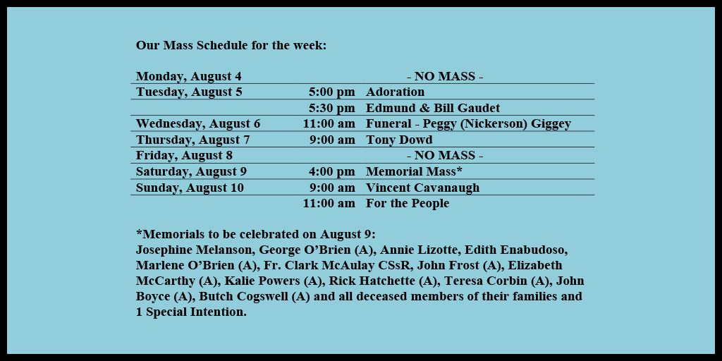 Our Mass Schedule for the week:

Monday, August 4 - NO MASS
Tuesday, August 5 - 5:00 pm - Adoration
Tuesday, August 5 - 5:30 pm - Edmund & Bill Gaudet
Wednesday, August 6 - 11:00 am - Funeral - Peggy (Nickerson) Giggey
Thursday, August 7 - 9:00 am - Tony Dowd
Friday, August 8 - NO MASS
Saturday, August 9 - 4:00 pm - Memorial Mass*
Sunday, August 10 - 9:00 am - Vincent Cavanaugh
Sunday, August 10 - 11:00 am - For the People

*Memorials to be celebrated on August 9: 
Josephine Melanson, George O’Brien (A), Annie Lizotte, Edith Enabudoso, Marlene O’Brien (A), Fr. Clark McAulay CSsR, John Frost (A), Elizabeth McCarthy (A), Kalie Powers (A), Rick Hatchette (A), Teresa Corbin (A), John Boyce (A), Butch Cogswell (A) and all deceased members of their families and 1 Special Intention.