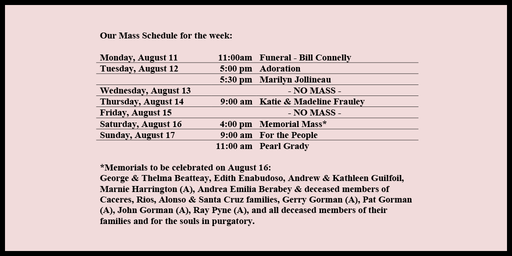 Our Mass Schedule for the week:

Monday, August 11 - 11:00 am - Funeral - Bill Connelly
Tuesday, August 12 - 5:00 pm - Adoration
Tuesday, August 12 - 5:30 pm - Marilyn Jollineau
Wednesday, August 13 - NO MASS
Thursday, August 14 - 9:00 am - Katie & Madeline Frauley
Friday, August 15 - NO MASS
Saturday, August 16 - 4:00 pm - Memorial Mass*
Sunday, August 17 - 9:00 am - For the People
Sunday, August 17 - 11:00 am - Pearl Grady

*Memorials to be celebrated on August 16: 
George & Thelma Beatteay, Edith Enabudoso, Andrew & Kathleen Guilfoil, Marnie Harrington (A), Andrea Emilia Berabey & deceased members of Caceres, Rios, Alonso & Santa Cruz families, Gerry Gorman (A), Pat Gorman (A), John Gorman (A), Ray Pyne (A), and all deceased members of their families and for the souls in purgatory.