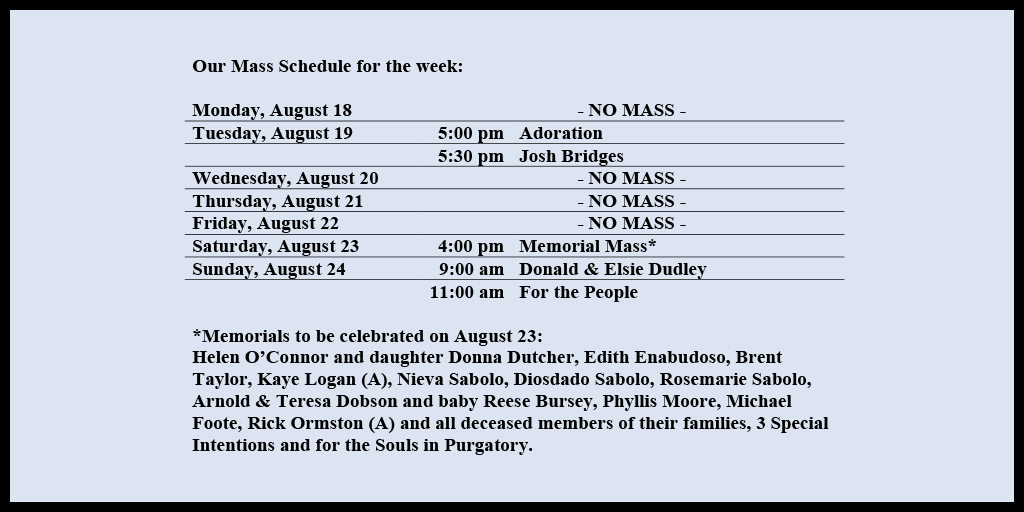 Our Mass Schedule for the week:

Monday, August 18 - NO MASS
Tuesday, August 19 - 5:00 pm - Adoration
Tuesday, August 19 - 5:30 pm - Josh Bridges
Wednesday, August 20 - NO MASS
Thursday, August 21 - NO MASS
Friday, August 22 - NO MASS
Saturday, August 23 - 4:00 pm - Memorial Mass*
Sunday, August 24 - 9:00 am - Donald & Elsie Dudley
Sunday, August 24 - 11:00 am - For the People

*Memorials to be celebrated on August 23: 
Helen O’Connor and daughter Donna Dutcher, Edith Enabudoso, Brent Taylor, Kaye Logan (A), Nieva Sabolo, Diosdado Sabolo, Rosemarie Sabolo, Arnold & Teresa Dobson and baby Reese Bursey, Phyllis Moore, Michael Foote, Rick Ormston (A) and all deceased members of their families, 3 Special Intentions and for the Souls in Purgatory.