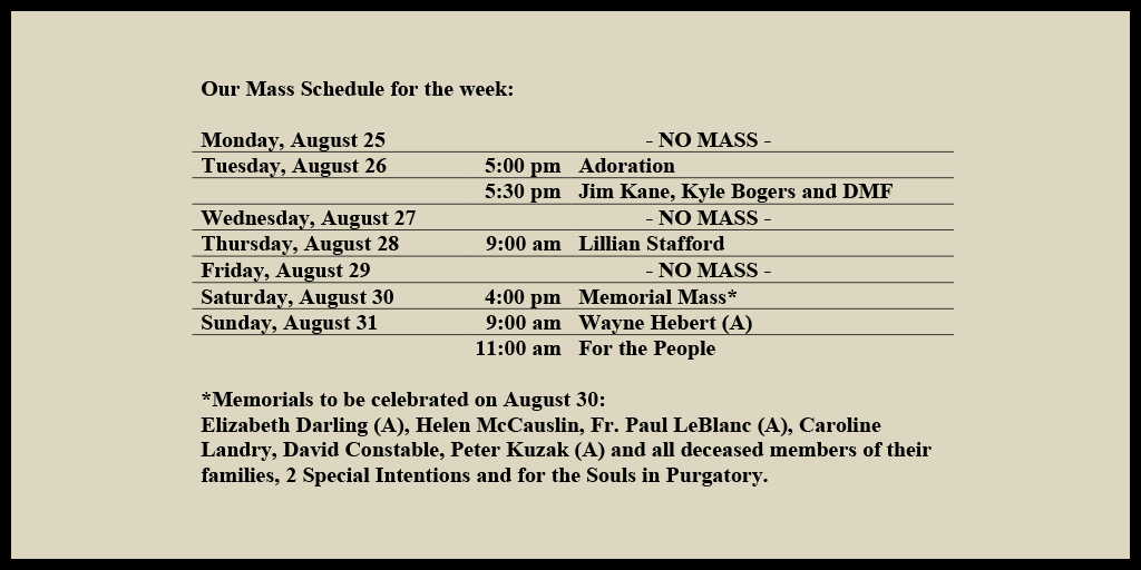 Our Mass Schedule for the week:

Monday, August 25 - NO MASS
Tuesday, August 26 - 5:00 pm - Adoration
Tuesday, August 26 - 5:30 pm - Jim Kane, Kyle Bogers and DMF
Wednesday, August 27 - NO MASS
Thursday, August 28 - 9:00 am - Lillian Stafford
Friday, August 29 - NO MASS
Saturday, August 30 - 4:00 pm - Memorial Mass*
Sunday, August 31 - 9:00 am - Wayne Hebert (A)
Sunday, August 31 - 11:00 am - For the People

*Memorials to be celebrated on August 30: 
Elizabeth Darling (A), Helen McCauslin, Fr. Paul LeBlanc (A), Caroline Landry, David Constable, Peter Kuzak (A) and all deceased members of their families, 2 Special Intentions and for the Souls in Purgatory.
