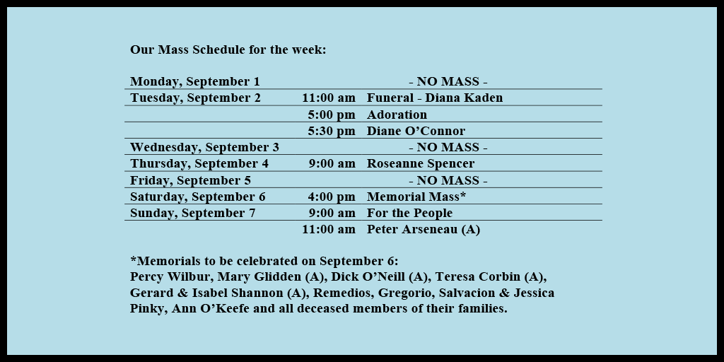 Our Mass Schedule for the week:

Monday, September 1 - NO MASS
Tuesday, September 2 - 11:00 am - Funeral - Diana Kaden
Tuesday, September 2 - 5:00 pm - Adoration
Tuesday, September 2 - 5:30 pm - Diane O’Connor
Wednesday, September 3 - NO MASS
Thursday, September 4 - 9:00 am - Roseanne Spencer
Friday, September 5 - NO MASS
Saturday, September 6 - 4:00 pm - Memorial Mass*
Sunday, September 7 - 9:00 am - For the People
Sunday, September 7 - 11:00 am - Peter Arseneau (A)

*Memorials to be celebrated on September 6: 
Percy Wilbur, Mary Glidden (A), Dick O’Neill (A), Teresa Corbin (A), Gerard & Isabel Shannon (A), Remedios, Gregorio, Salvacion & Jessica Pinky, Ann O’Keefe and all deceased members of their families.