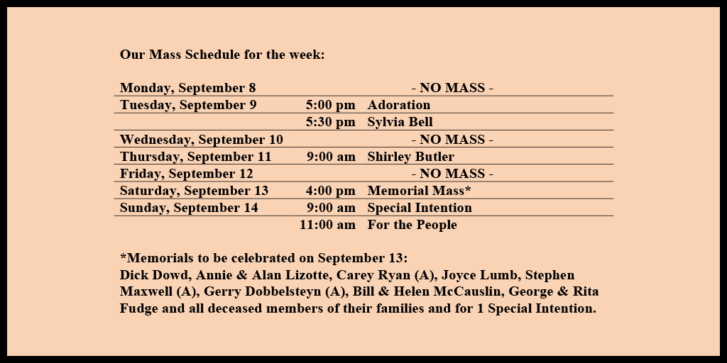 Our Mass Schedule for the week:

Monday, September 8 - NO MASS
Tuesday, September 9 - 5:00 pm - Adoration
Tuesday, September 9 - 5:30 pm - Sylvia Bell
Wednesday, September 10 - NO MASS
Thursday, September 11 - 9:00 am - Shirley Butler
Friday, September 12 - NO MASS
Saturday, September 13 - 4:00 pm - Memorial Mass*
Sunday, September 14 - 9:00 am - Special Intention
Sunday, September 14 - 11:00 am - For the People

*Memorials to be celebrated on September 13: 
Dick Dowd, Annie & Alan Lizotte, Carey Ryan (A), Joyce Lumb, Stephen Maxwell (A), Gerry Dobbelsteyn (A), Bill & Helen McCauslin, George & Rita Fudge and all deceased members of their families and for 1 Special Intention.