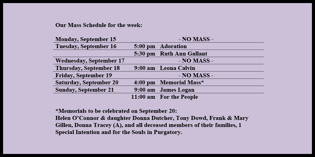 Our Mass Schedule for the week:

Monday, September 15 - NO MASS
Tuesday, September 16 - 5:00 pm - Adoration
Tuesday, September 16 - 5:30 pm - Ruth Ann Gallant
Wednesday, September 17 - NO MASS
Thursday, September 18 - 9:00 am - Leona Calvin
Friday, September 19 - NO MASS
Saturday, September 20 - 4:00 pm - Memorial Mass*
Sunday, September 21 - 9:00 am - James Logan
Sunday, September 21 - 11:00 am - For the People

*Memorials to be celebrated on September 20: 
Helen O’Connor & daughter Donna Dutcher, Tony Dowd, Frank & Mary Gillen, Donna Tracey (A), and all deceased members of their families, 1 Special Intention and for the Souls in Purgatory.