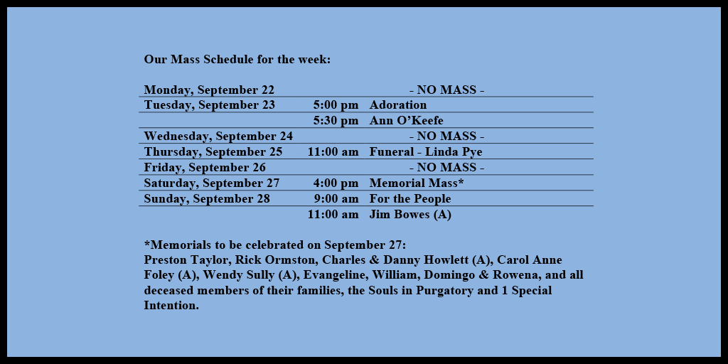 Our Mass Schedule for the week:

Monday, September 22 - NO MASS
Tuesday, September 23 - 5:00 pm - Adoration
Tuesday, September 23 - 5:30 pm - Ann O’Keefe
Wednesday, September 24 - NO MASS
Thursday, September 25 - 11:00 am - Funeral - Linda Pye
Friday, September 26 - NO MASS
Saturday, September 27 - 4:00 pm - Memorial Mass*
Sunday, September 28 - 9:00 am - For the People
Sunday, September 28 - 11:00 am - Jim Bowes (A)

*Memorials to be celebrated on September 27: 
Preston Taylor, Rick Ormston, Charles & Danny Howlett (A), Carol Anne Foley (A), Wendy Sully (A), Evangeline, William, Domingo & Rowena, and all deceased members of their families, the Souls in Purgatory and 1 Special Intention.