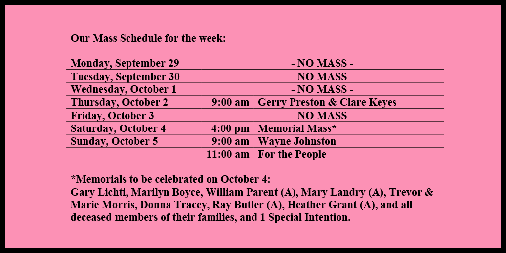 Our Mass Schedule for the week:
Monday, September 29 - NO MASS
Tuesday, September 30 - NO MASS
Wednesday, October 1 - NO MASS
Thursday, October 2 - 9:00 am - Gerry Preston & Clare Keyes
Friday, October 3 - NO MASS
Saturday, October 4 - 4:00 pm - Memorial Mass*
Sunday, October 5 - 9:00 am - Wayne Johnston
Sunday, October 5 - 11:00 am - For the People
*Memorials to be celebrated on October 4:
Gary Lichti, Marilyn Boyce, William Parent (A), Mary Landry (A), Trevor & Marie Morris, Donna Tracey, Ray Butler (A), Heather Grant (A), and all deceased members of their families, and 1 Special Intention.