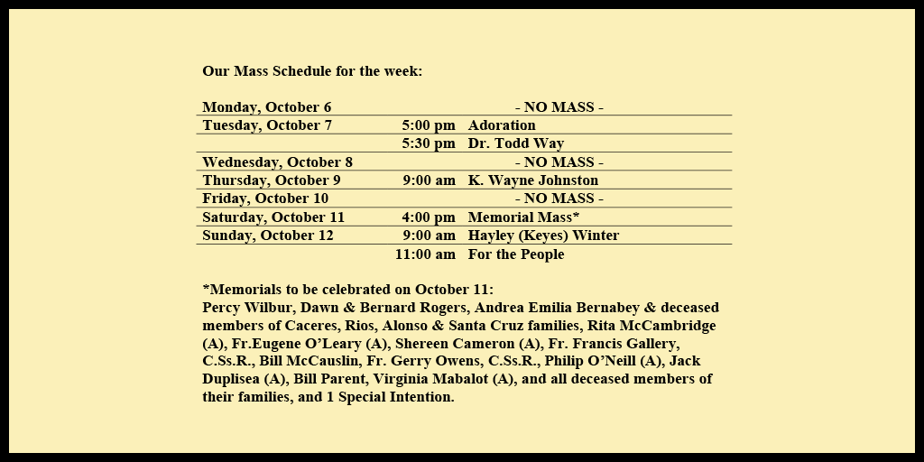 Our Mass Schedule for the week:

Monday, October 6 - NO MASS
Tuesday, October 7 - 5:00 pm - Adoration
Tuesday, October 7 - 5:30 pm - Dr. Todd Way
Wednesday, October 8 - NO MASS
Thursday, October 9 - 9:00 am - K. Wayne Johnston
Friday, October 10 - NO MASS
Saturday, October 11 - 4:00 pm - Memorial Mass*
Sunday, October 12 - 9:00 am - Hayley (Keyes) Winter
Sunday, October 12 - 11:00 am - For the People

*Memorials to be celebrated on October 11: 
Percy Wilbur, Dawn & Bernard Rogers, Andrea Emilia Bernabey & deceased members of Caceres, Rios, Alonso & Santa Cruz families, Rita McCambridge (A), Fr.Eugene O’Leary (A), Shereen Cameron (A), Fr. Francis Gallery, C.Ss.R., Bill McCauslin, Fr. Gerry Owens, C.Ss.R., Philip O’Neill (A), Jack Duplisea (A), Bill Parent, Virginia Mabalot (A), and all deceased members of their families, and 1 Special Intention.