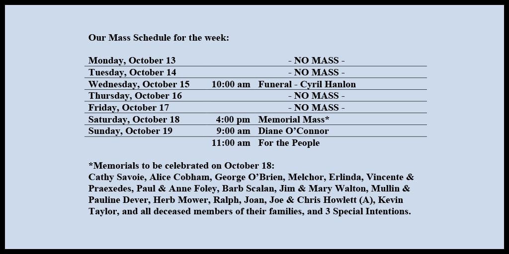 Our Mass Schedule for the week:
Monday, October 13 - NO MASS
Tuesday, October 14 - NO MASS
Wednesday, October 15 - 10:00 am - Funeral - Cyril Hanlon
Thursday, October 16 - NO MASS
Friday, October 17 - NO MASS
Saturday, October 18 - 4:00 pm - Memorial Mass*
Sunday, October 19 - 9:00 am - Diane O’Connor
Sunday, October 19 - 11:00 am - For the People
*Memorials to be celebrated on October 18:
Cathy Savoie, Alice Cobham, George O’Brien, Melchor, Erlinda, Vincente & Praexedes, Paul & Anne Foley, Barb Scalan, Jim & Mary Walton, Mullin & Pauline Dever, Herb Mower, Ralph, Joan, Joe & Chris Howlett (A), Kevin Taylor, and all deceased members of their families, and 3 Special Intentions.