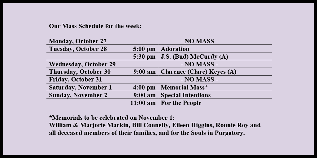 Our Mass Schedule for the week:

Monday, October 27 - NO MASS
Tuesday, October 28 - 5:00 pm - Adoration
Tuesday, October 28 - 5:30 pm - J.S. (Bud) McCurdy (A)
Wednesday, October 29 - NO MASS
Thursday, October 30 - 9:00 am - Clarence (Clare) Keyes (A)
Friday, October 31 - NO MASS
Saturday, November 1 - 4:00 pm - Memorial Mass*
Sunday, November 2 - 9:00 am - Special Intentions
Sunday, November 2 - 11:00 am - For the People

*Memorials to be celebrated on November 11: 
William & Marjorie Mackin, Bill Connelly, Eileen Higgins, Ronnie Roy and all deceased members of their families, and for the Souls in Purgatory.