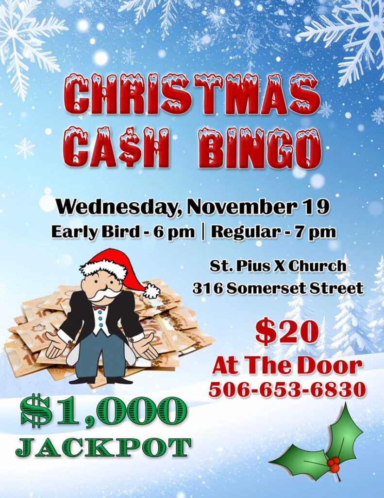 Christmas Cash Bingo
Wednesday, November 19
Early Bird - 6 pm
Regular - 7 pm
St. Pius X Church
316 Somerset Street
$20 at the door
506-635-6830
$1,000 Jackpot