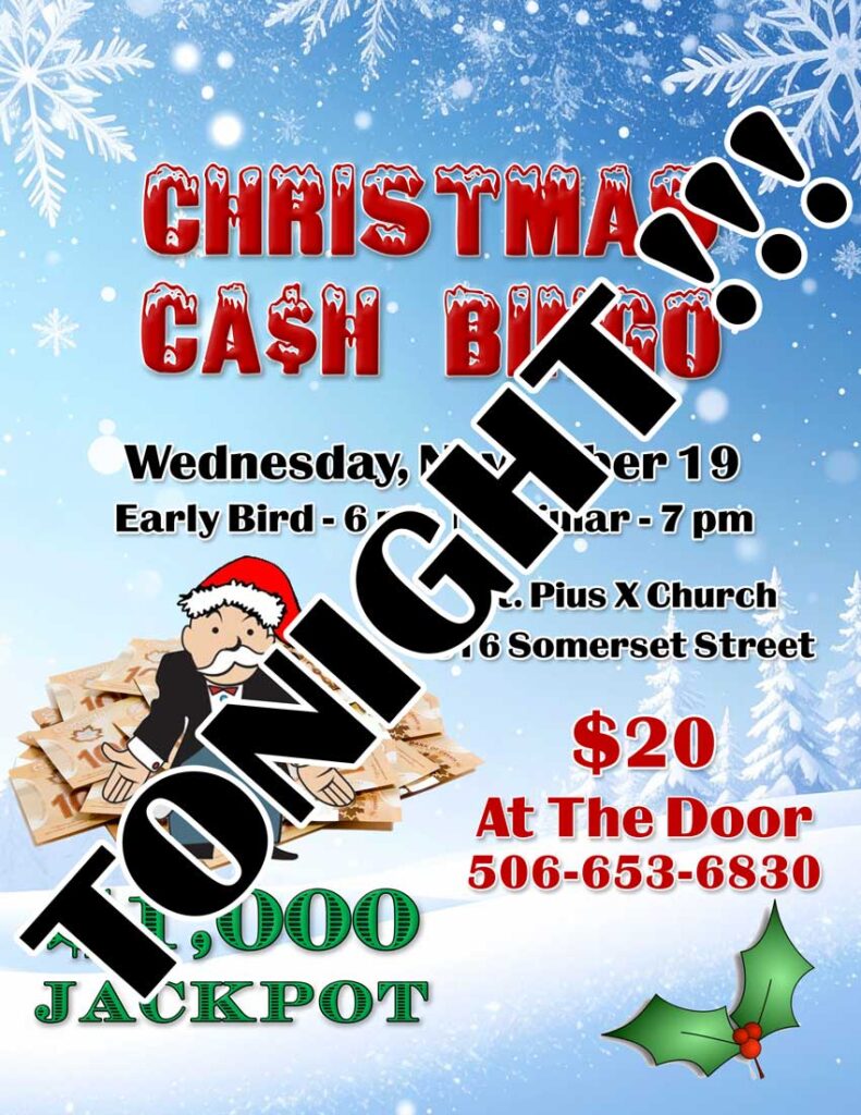 Christmas Cash Bingo
Wednesday, November 19
Early Bird - 6 pm
Regular - 7 pm
St. Pius X Church
316 Somerset Street
$20 at the door
506-635-6830
$1,000 Jackpot