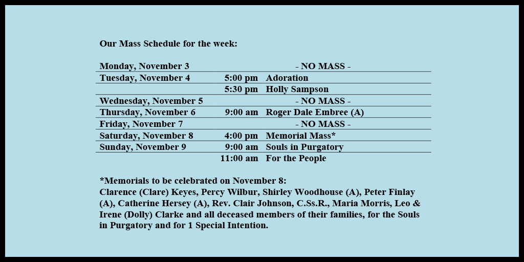 Our Mass Schedule for the week:
Monday, November 3 - NO MASS
Tuesday, November 4 - 5:00 pm - Adoration
Tuesday, November 4 - 5:30 pm - Holly Sampson
Wednesday, November 5 - NO MASS
Thursday, November 6 - 9:00 am - Roger Dale Embree (A)
Friday, November 7 - NO MASS
Saturday, November 8 - 4:00 pm - Memorial Mass*
Sunday, November 9 - 9:00 am - Souls in Purgatory
Sunday, November 9 - 11:00 am - For the People
*Memorials to be celebrated on November 8:
Clarence (Clare) Keyes, Percy Wilbur, Shirley Woodhouse (A), Peter Finlay (A), Catherine Hersey (A), Rev. Clair Johnson, C.Ss.R., Maria Morris, Leo & Irene (Dolly) Clarke and all deceased members of their families, for the Souls in Purgatory and for 1 Special Intention.
