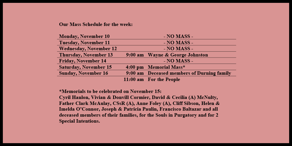 Our Mass Schedule for the week:

Monday, November 10 - NO MASS
Tuesday, November 11 - NO MASS
Wednesday, November 12 - NO MASS
Thursday, November 13 - 9:00 am - Wayne & George Johnston
Friday, November 14 - NO MASS
Saturday, November 15 - 4:00 pm - Memorial Mass*
Sunday, November 16 - 9:00 am - Deceased members of Durning family
Sunday, November 16 - 11:00 am - For the People

*Memorials to be celebrated on November 15: 
Cyril Hanlon, Vivian & Donvill Cormier, David & Cecilia (A) McNulty, Father Clark McAulay, CSsR (A), Anne Foley (A), Cliff Sibson, Helen & Imelda O’Connor, Joseph & Patricia Paulin, Francisco Baltazar and all deceased members of their families, for the Souls in Purgatory and for 2 Special Intentions.