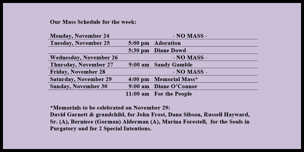 Our Mass Schedule for the week:

Monday, November 24 - NO MASS
Tuesday, November 25 - 5:00 pm - Adoration
Tuesday, November 25 - 5:30 pm - Diane Dowd
Wednesday, November 26 - NO MASS
Thursday, November 27 - 9:00 am - Sandy Gamble
Friday, November 28 - NO MASS
Saturday, November 29 - 4:00 pm - Memorial Mass*
Sunday, November 30 - 9:00 am - Diane O’Connor
Sunday, November 30 - 11:00 am - For the People

*Memorials to be celebrated on November 29: 
David Garnett & grandchild, for John Frost, Dana Sibson, Russell Hayward, Sr. (A), Berniece (Gorman) Alderman (A), Marina Forestell,  for the Souls in Purgatory and for 2 Special Intentions.