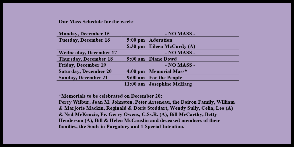 Our Mass Schedule for the week:

Monday, December 15 - NO MASS
Tuesday, December 16 - 5:00 pm - Adoration
Tuesday, December 16 - 5:30 pm - Eileen McCurdy (A)
Wednesday, December 17 - NO MASS
Thursday, December 18 - 9:00 am - Diane Dowd
Friday, December 19 - NO MASS
Saturday, December 20 - 4:00 pm - Memorial Mass*
Sunday, December 21 - 9:00 am - For the People
Sunday, December 21 - 11:00 am - Josephine McHarg

*Memorials to be celebrated on December 20: 
Percy Wilbur, Joan M. Johnston, Peter Arseneau, the Doiron Family, William & Marjorie Mackin, Reginald & Doris Stoddart, Wendy Sully, Celia, Leo (A) & Ned McKenzie, Fr. Gerry Owens, C.Ss.R. (A), Bill McCarthy, Betty Henderson (A), Bill & Helen McCauslin and deceased members of their families, the Souls in Purgatory and 1 Special Intention.