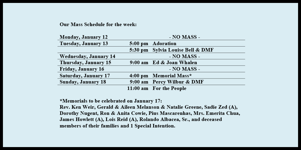 Our Mass Schedule for the week:

Monday, January 12 - NO MASS
Tuesday, January 13 - 5:00 pm - Adoration
Tuesday, January 13 - 5:30 pm - Sylvia Louise Bell & DMF
Wednesday, January 14 - NO MASS
Thursday, January 15 - 9:00 am - Ed & Joan Whalen
Friday, January 16 - NO MASS
Saturday, January 17 - 4:00 pm - Memorial Mass*
Sunday, January 18 - 9:00 am - Percy Wilbur & DMF
Sunday, January 18 - 11:00 am - For the People

*Memorials to be celebrated on January 17: 
Rev. Ken Weir, Gerald & Aileen Melanson & Natalie Greene, Sadie Zed (A), Dorothy Nugent, Ron & Anita Cowie, Pius Mascarenhas, Mrs. Emerita Chua, James Howlett (A), Lois Reid (A), Rolando Albacea, Sr., and deceased members of their families and 1 Special Intention.