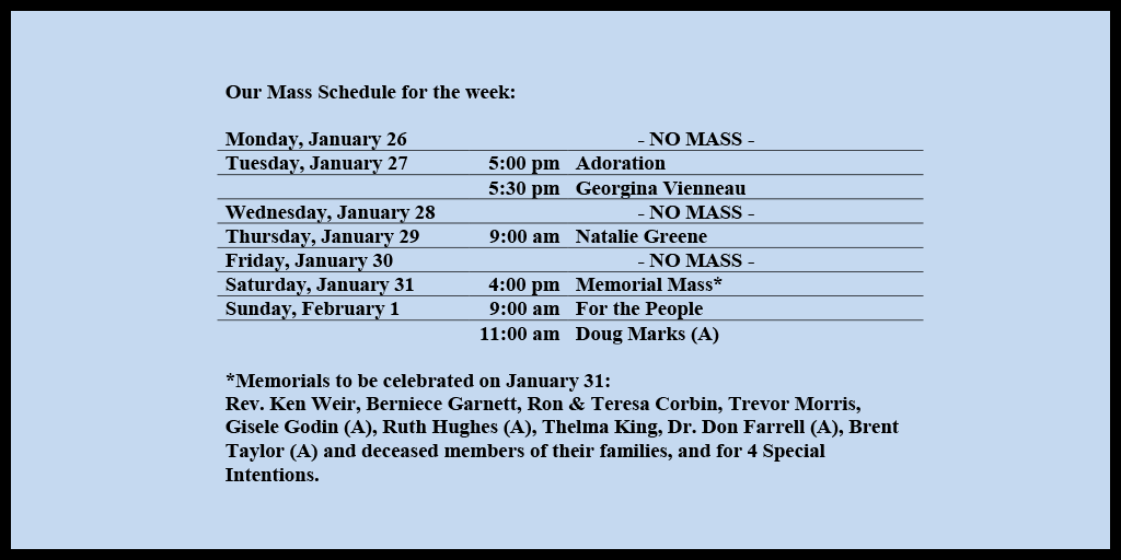 Our Mass Schedule for the week:

Monday, January 26 - NO MASS
Tuesday, January 27 - 5:00 pm - Adoration
Tuesday, January 27 - 5:30 pm - Georgina Vienneau
Wednesday, January 28 - NO MASS
Thursday, January 29 - 9:00 am - Natalie Greene
Friday, January 30 - NO MASS
Saturday, January 31 - 4:00 pm - Memorial Mass*
Sunday, February 1 - 9:00 am - For the People
Sunday, February 1 - 11:00 am - Doug Marks (A)

*Memorials to be celebrated on January 31: 
Rev. Ken Weir, Berniece Garnett, Ron & Teresa Corbin, Trevor Morris, Gisele Godin (A), Ruth Hughes (A), Thelma King, Dr. Don Farrell (A), Brent Taylor (A) and deceased members of their families, and for 4 Special Intentions.