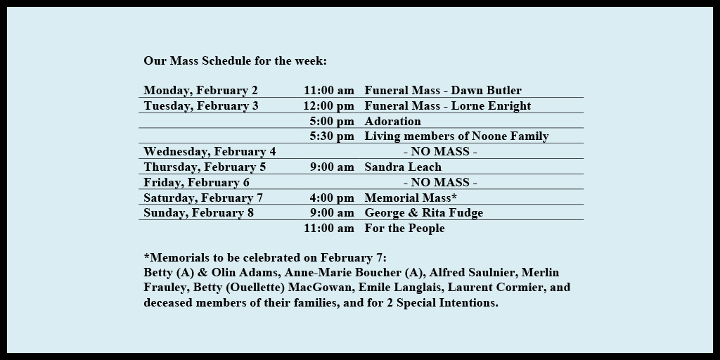 Our Mass Schedule for the week:

Monday, February 2 - 11:00 am - Funeral Mass - Dawn Butler
Tuesday, February 3 - 12:00 pm - Funeral Mass - Lorne Enright
Tuesday, February 3 - 5:00 pm - Adoration
Tuesday, February 3 - 5:30 pm - Living members of Noone Family
Wednesday, February 4 - NO MASS
Thursday, February 5 - 9:00 am - Sandra Leach
Friday, February 6 - NO MASS
Saturday, February 7 - 4:00 pm - Memorial Mass*
Sunday, February 8 - 9:00 am - George & Rita Fudge
Sunday, February 8 - 11:00 am - For the People

*Memorials to be celebrated on February 7: 
Betty (A) & Olin Adams, Anne-Marie Boucher (A), Alfred Saulnier, Merlin Frauley, Betty (Ouellette) MacGowan, Emile Langlais, Laurent Cormier, and deceased members of their families, and for 2 Special Intentions.