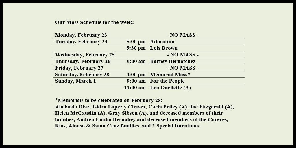 Our Mass Schedule for the week:

Monday, February 23 - NO MASS
Tuesday, February 24 - 5:00 pm - Adoration
Tuesday, February 24 - 5:30 pm - Lois Brown
Wednesday, February 25 - NO MASS
Thursday, February 26 - 9:00 am - Barney Bernatchez
Friday, February 27 - NO MASS
Saturday, February 28 - 4:00 pm - Memorial Mass*
Sunday, March 1 - 9:00 am - For the People
Sunday, March 1 - 11:00 am - Leo Ouellette (A)

*Memorials to be celebrated on February 28: 
Abelardo Diaz, Isidra Lopez y Chavez, Carla Petley (A), Joe Fitzgerald (A), Helen McCauslin (A), Gray Sibson (A), and deceased members of their families, Andrea Emilia Bernabey and deceased members of the Caceres, Rios, Alonso & Santa Cruz families, and 2 Special Intentions.