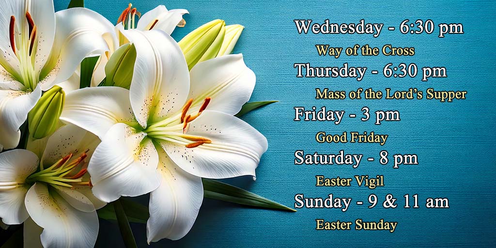 Wednesday - 6:30 pm - Way of the Cross
Thursday - 6:30 pm - Mass of the Lord's Supper
Friday - 3:00 pm - Good Friday
Saturday - 8:00 pm - Easter Vigil
Sunday - 9:00 & 11:00 am - Easter Sunday