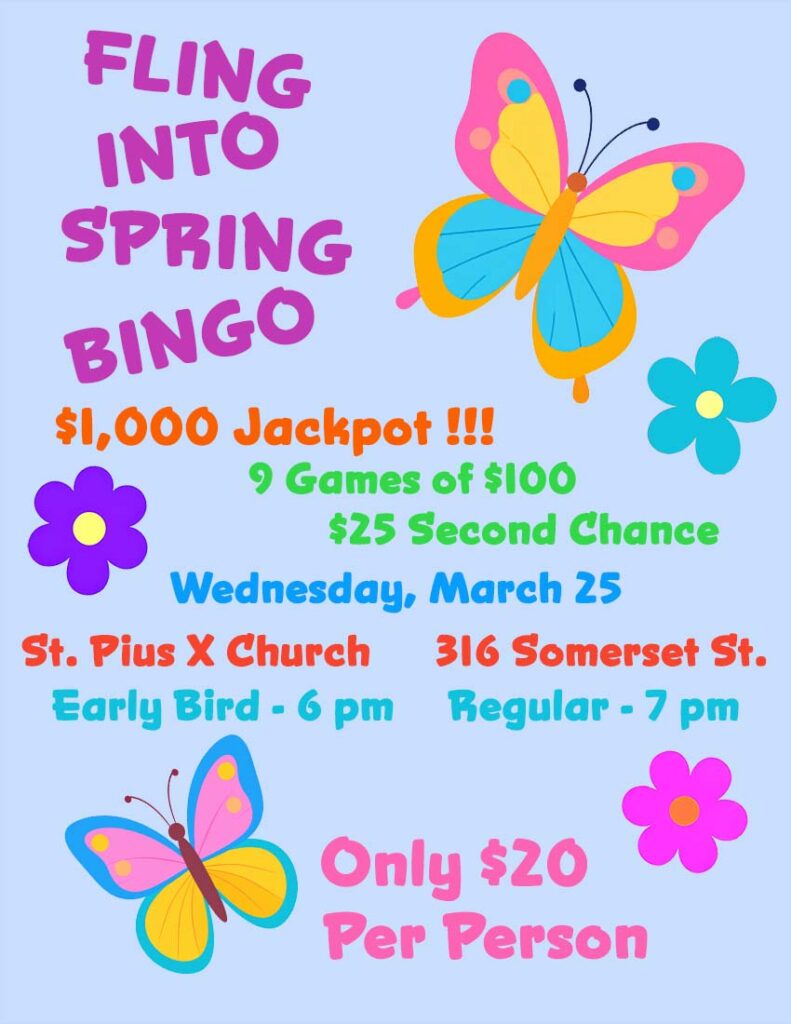 Fling Into Spring Bingo
$1,000 Jackpot
9 games of $100
$25 second chance
Wednesday, March 25
St. Pius X Church
316 Somerset Street
Early Bird games - 6 pm
Regular games - 7 pm
Only $20 per person