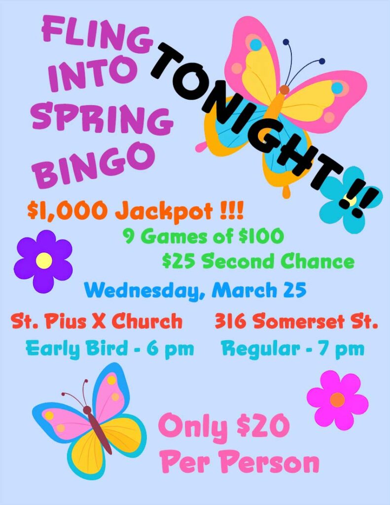 Fling Into Spring Bingo
$1,000 Jackpot
9 games of $100
$25 second chance
Tonight, Wednesday, March 25
St. Pius X Church
316 Somerset Street
Early Bird games - 6 pm
Regular games - 7 pm
Only $20 per person