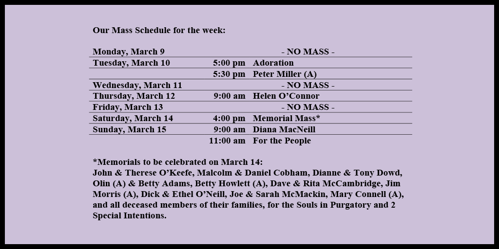 Our Mass Schedule for the week:

Monday, March 9 - NO MASS
Tuesday, March 10 - 5:00 pm - Adoration
Tuesday, March 10 - 5:30 pm - Peter Miller (A)
Wednesday, March 11 - NO MASS
Thursday, March 12 - 9:00 am - Helen O’Connor
Friday, March 13 - NO MASS
Saturday, March 14 - 4:00 pm - Memorial Mass*
Sunday, March 15 - 9:00 am - Diana MacNeill
Sunday, March 15 - 11:00 am - For the People

*Memorials to be celebrated on March 14: 
John & Therese O’Keefe, Malcolm & Daniel Cobham, Dianne & Tony Dowd, Olin (A) & Betty Adams, Betty Howlett (A), Dave & Rita McCambridge, Jim Morris (A), Dick & Ethel O’Neill, Joe & Sarah McMackin, Mary Connell (A), and all deceased members of their families, for the Souls in Purgatory and 2 Special Intentions.