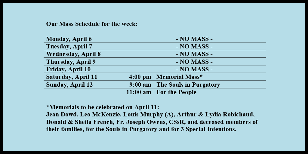 Our Mass Schedule for the week:

Monday, April 6 - NO MASS
Tuesday, April 7 - NO MASS
Wednesday, April 8 - NO MASS
Thursday, April 9 - NO MASS
Friday, April 10 - NO MASS
Saturday, April 11 - 4:00 pm - Memorial Mass*
Sunday, April 12 - 9:00 am - The Souls in Purgatory
Sunday, April 12 - 11:00 am - For the People

*Memorials to be celebrated on April 11: 
Jean Dowd, Leo McKenzie, Louis Murphy (A), Arthur & Lydia Robichaud, Donald & Sheila French, Fr. Joseph Owens, CSsR, and deceased members of their families, for the Souls in Purgatory and for 3 Special Intentions.