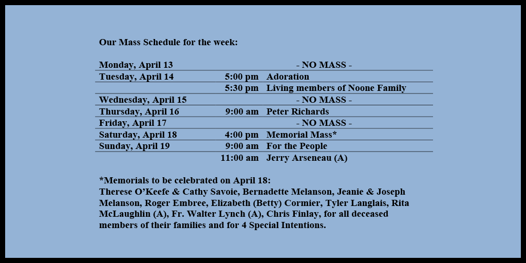 Our Mass Schedule for the week:

Monday, April 13 - NO MASS
Tuesday, April 14 - 5:00 pm - Adoration
Tuesday, April 14 - 5:30 pm - Living members of Noone Family
Wednesday, April 15 - NO MASS
Thursday, April 16 - 9:00 am - Peter Richards
Friday, April 17 - NO MASS
Saturday, April 18 - 4:00 pm - Memorial Mass*
Sunday, April 19 - 9:00 am - For the People
Sunday, April 19 - 11:00 am - Jerry Arseneau (A)

*Memorials to be celebrated on April 18: 
Therese O’Keefe & Cathy Savoie, Bernadette Melanson, Jeanie & Joseph Melanson, Roger Embree, Elizabeth (Betty) Cormier, Tyler Langlais, Rita McLaughlin (A), Fr. Walter Lynch (A), Chris Finlay, for all deceased members of their families and for 4 Special Intentions.