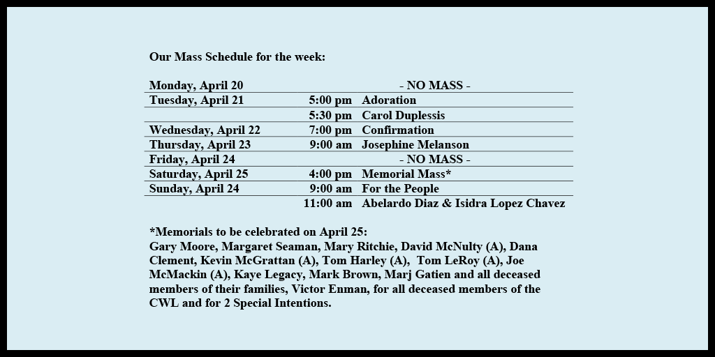 Our Mass Schedule for the week:

Monday, April 20 - NO MASS
Tuesday, April 21 - 5:00 pm - Adoration
Tuesday, April 21 - 5:30 pm - Carol Duplessis
Wednesday, April 22 - 7:00 pm - Confirmation
Thursday, April 23 - 9:00 am - Josephine Melanson
Friday, April 24 - NO MASS
Saturday, April 25 - 4:00 pm - Memorial Mass*
Sunday, April 26 - 9:00 am - For the People
Sunday, April 26 - 11:00 am - Abelardo Diaz & Isidra Lopez Chavez

*Memorials to be celebrated on April 25: 
Gary Moore, Margaret Seaman, Mary Ritchie, David McNulty (A), Dana Clement, Kevin McGrattan (A), Tom Harley (A),  Tom LeRoy (A), Joe McMackin (A), Kaye Legacy, Mark Brown, Marj Gatien and all deceased members of their families, Victor Enman, for all deceased members of the CWL and for 2 Special Intentions.