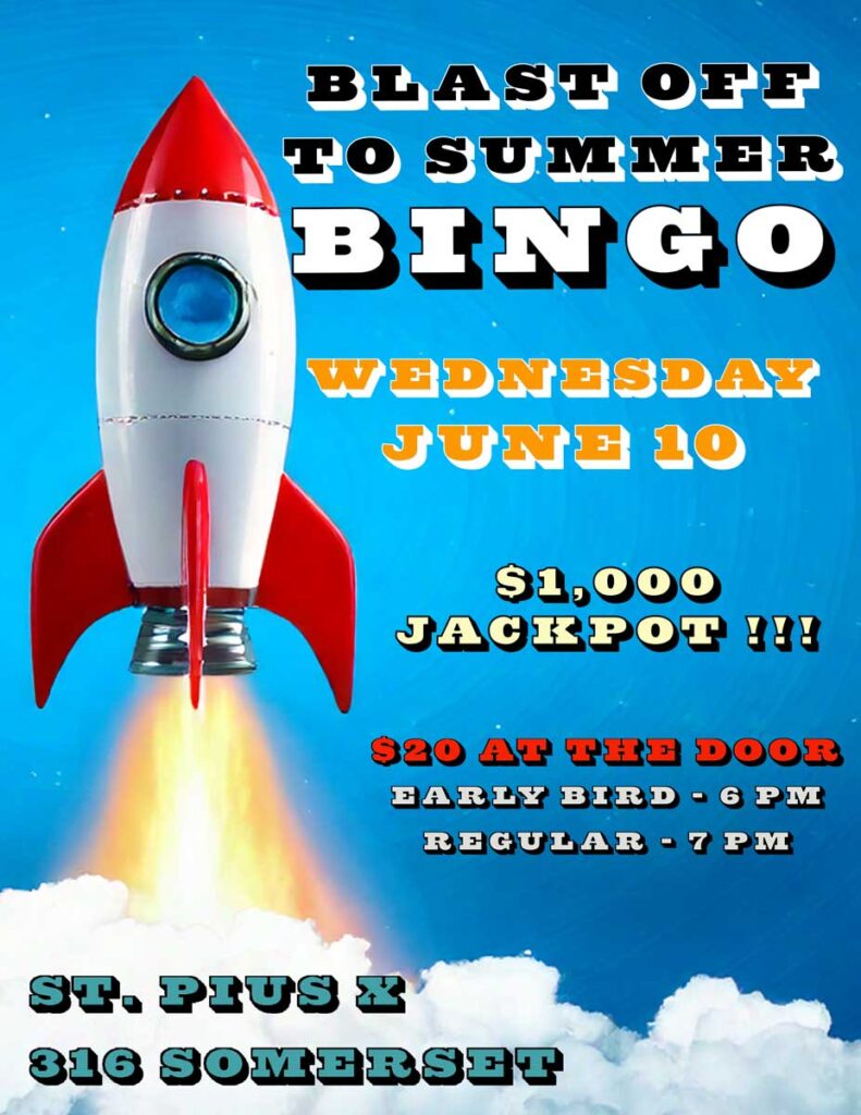 Blast Off To Summer Bingo
Wednesday, June 10
$1,000 Jackpot!
$20 at the door
Early Bird - 6 pm
Regular - 7 pm
St. Pius X
316 Somerset Street