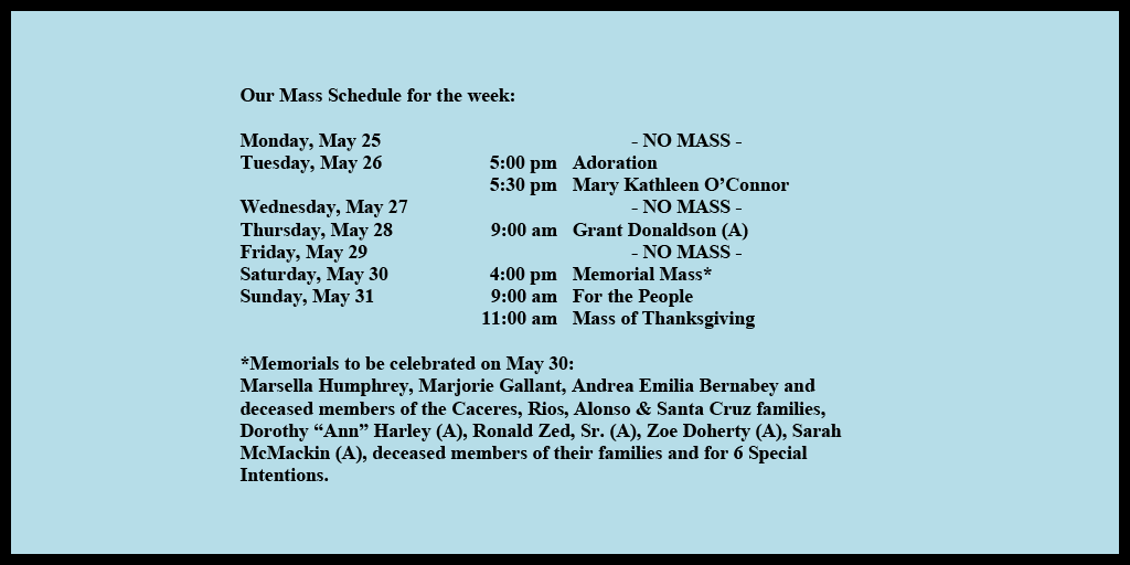 Our Mass Schedule for the week:
Monday, May 25 - NO MASS
Tuesday, May 26 - 5:00 pm - Adoration
Tuesday, May 26 - 5:30 pm - Mary Kathleen O’Connor
Wednesday, May 27 - NO MASS
Thursday, May 28 - 9:00 am - Grant Donaldson (A)
Friday, May 29 - NO MASS
Saturday, May 30 - 4:00 pm - Memorial Mass*
Sunday, May 31 - 9:00 am - For the People
Sunday, May 31 - 11:00 am - Mass of Thanksgiving
*Memorials to be celebrated on May 30:
Marsella Humphrey, Marjorie Gallant, Andrea Emilia Bernabey and deceased members of the Caceres, Rios, Alonso & Santa Cruz families, Dorothy “Ann” Harley (A), Ronald Zed, Sr. (A), Zoe Doherty (A), Sarah McMackin (A), deceased members of their families and for 6 Special Intentions.