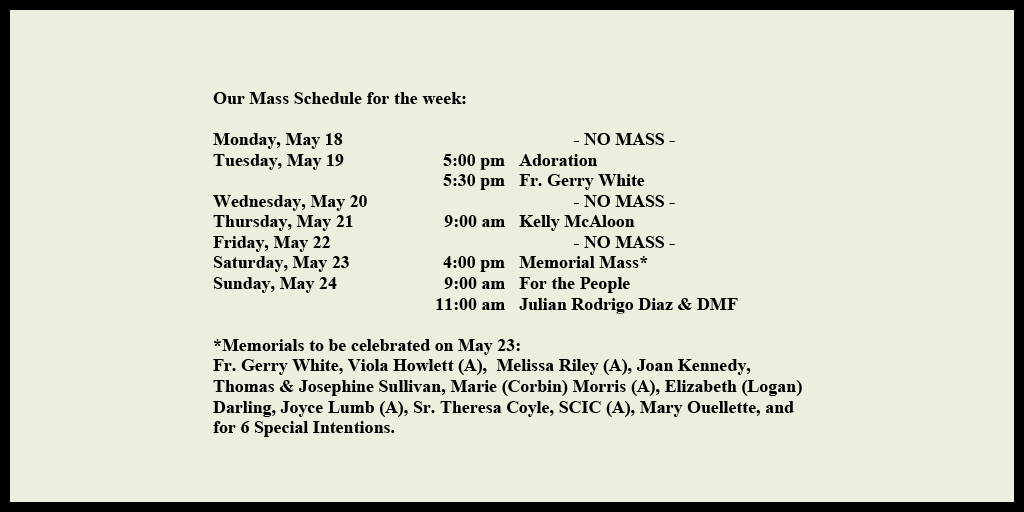 Our Mass Schedule for the week:

Monday, May 18 - NO MASS
Tuesday, May 19 - 5:00 pm - Adoration
Tuesday, May 19 - 5:30 pm - Fr. Gerry White
Wednesday, May 20 - NO MASS
Thursday, May 21 - 9:00 am - Kelly McAloon
Friday, May 22 - NO MASS
Saturday, May 23 - 4:00 pm - Memorial Mass*
Sunday, May 24 - 9:00 am - For the People
Sunday, May 24 - 11:00 am - Julian Rodrigo Diaz & DMF

*Memorials to be celebrated on May 23: 
Fr. Gerry White, Viola Howlett (A),  Melissa Riley (A), Joan Kennedy, Thomas & Josephine Sullivan, Marie (Corbin) Morris (A), Elizabeth (Logan) Darling, Joyce Lumb (A), Sr. Theresa Coyle, SCIC (A), Mary Ouellette, and for 6 Special Intentions.