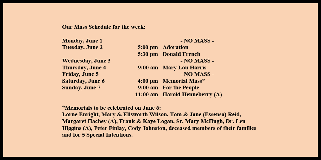 Our Mass Schedule for the week:

Monday, June 1 - NO MASS
Tuesday, June 2 - 5:00 pm - Adoration
Tuesday, June 2 - 5:30 pm - Donald French
Wednesday, June 3 - NO MASS
Thursday, June 4 - 9:00 am - Mary Lou Harris
Friday, June 5 - NO MASS
Saturday, June 6 - 4:00 pm - Memorial Mass*
Sunday, June 7 - 9:00 am - For the People
Sunday, June 7 - 11:00 am - Harold Henneberry (A)

*Memorials to be celebrated on June 6: 
Lorne Enright, Mary & Ellsworth Wilson, Tom & Jane (Essensa) Reid, Margaret Hachey (A), Frank & Kaye Logan, Sr. Mary McHugh, Dr. Len Higgins (A), Peter Finlay, Cody Johnston, deceased members of their families and for 5 Special Intentions.