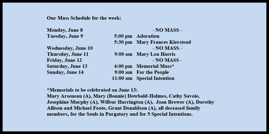 Our Mass Schedule for the week:

Monday, June 8 - NO MASS
Tuesday, June 9 - 5:00 pm - Adoration
Tuesday, June 9 - 5:30 pm - Mary Frances Kierstead
Wednesday, June 10 - NO MASS
Thursday, June 11 - 9:00 am - Mary Lou Harris
Friday, June 12 - NO MASS
Saturday, June 13 - 4:00 pm - Memorial Mass*
Sunday, June 14 - 9:00 am - For the People
Sunday, June 14 - 11:00 am - Special Intention

*Memorials to be celebrated on June 13: 
Mary Arseneau (A), Mary (Bonnie) Dowbald-Holmes, Cathy Savoie, Josephine Murphy (A), Wilbur Harrington (A),  Joan Brewer (A), Dorothy  Allison and Michael Foote, Grant Donaldson (A), all deceased family members, for the Souls in Purgatory and for 5 Special Intentions.