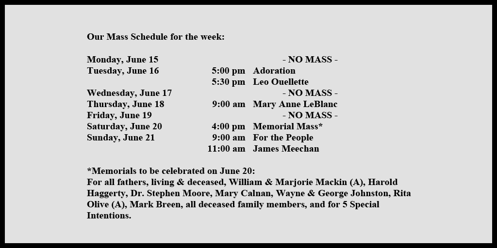 Our Mass Schedule for the week:

Monday, June 15 - NO MASS
Tuesday, June 16 - 5:00 pm - Adoration
Tuesday, June 16 - 5:30 pm - Leo Ouellette
Wednesday, June 17 - NO MASS
Thursday, June 18 - 9:00 am - Mary Anne LeBlanc
Friday, June 19 - NO MASS
Saturday, June 20 - 4:00 pm - Memorial Mass*
Sunday, June 21 - 9:00 am - For the People
Sunday, June 21 - 11:00 am - James Meechan

*Memorials to be celebrated on June 20: 
For all fathers, living & deceased, William & Marjorie Mackin (A), Harold Haggerty, Dr. Stephen Moore, Mary Calnan, Wayne & George Johnston, Rita Olive (A), Mark Breen, all deceased family members, and for 5 Special Intentions.