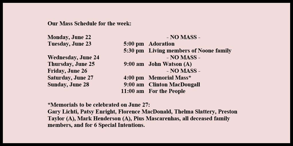 Our Mass Schedule for the week:

Monday, June 22 - NO MASS
Tuesday, June 23 - 5:00 pm - Adoration
Tuesday, June 23 - 5:30 pm - Living members of Noone family
Wednesday, June 24 - NO MASS
Thursday, June 25 - 9:00 am - John Watson (A)
Friday, June 26 - NO MASS
Saturday, June 27 - 4:00 pm - Memorial Mass*
Sunday, June 28 - 9:00 am - Clinton MacDougall
Sunday, June 28 - 11:00 am - For the People

*Memorials to be celebrated on June 27: 
Gary Lichti, Patsy Enright, Florence MacDonald, Thelma Slattery, Preston Taylor (A), Mark Henderson (A), Pius Mascarenhas, all deceased family members, and for 6 Special Intentions.