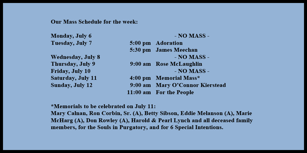 Our Mass Schedule for the week:

Monday, July 6 - NO MASS
Tuesday, July 7 - 5:00 pm - Adoration
Tuesday, July 7 - 5:30 pm - James Meechan
Wednesday, July 8 - NO MASS
Thursday, July 9 - 9:00 am - Rose McLaughlin
Friday, July 10 - NO MASS
Saturday, July 11 - 4:00 pm - Memorial Mass*
Sunday, July 12 - 9:00 am - Mary O’Connor Kierstead
Sunday, July 12 - 11:00 am - For the People

*Memorials to be celebrated on July 11: 
Mary Calnan, Ron Corbin, Sr. (A), Betty Sibson, Eddie Melanson (A), Marie McHarg (A), Don Rowley (A), Harold & Pearl Lynch and all deceased family members, for the Souls in Purgatory, and for 6 Special Intentions.