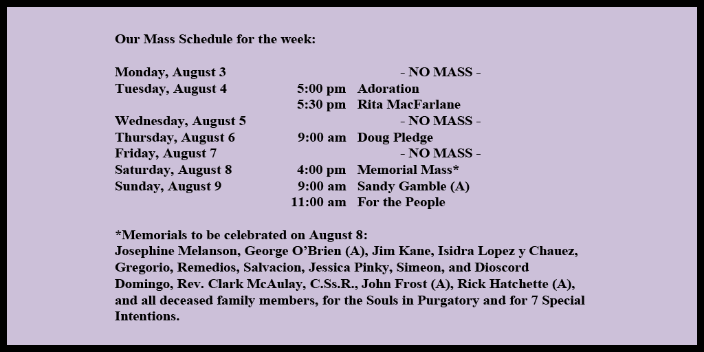 Our Mass Schedule for the week:

Monday, August 3 - NO MASS
Tuesday, August 4 - 5:00 pm - Adoration
Tuesday, August 4 - 5:30 pm - Rita MacFarlane
Wednesday, August 5 - NO MASS
Thursday, August 6 - 9:00 am - Doug Pledge
Friday, August 7 - NO MASS
Saturday, August 8 - 4:00 pm - Memorial Mass*
Sunday, August 9 - 9:00 am - Sandy Gamble (A)
Sunday, August 9 - 11:00 am - For the People

*Memorials to be celebrated on August 8: 
Josephine Melanson, George O’Brien (A), Jim Kane, Isidra Lopez y Chauez, Gregorio, Remedios, Salvacion, Jessica Pinky, Simeon, and Dioscord Domingo, Rev. Clark McAulay, C.Ss.R., John Frost (A), Rick Hatchette (A), and all deceased family members, for the Souls in Purgatory and for 7 Special Intentions.