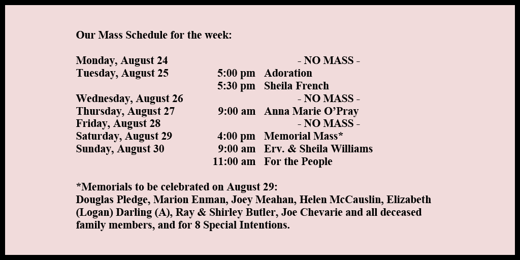 Our Mass Schedule for the week:

Monday, August 24 - NO MASS
Tuesday, August 25 - 5:00 pm - Adoration
Tuesday, August 25 - 5:30 pm - Sheila French
Wednesday, August 26 - NO MASS
Thursday, August 27 - 9:00 am - Anna Marie O’Pray
Friday, August 28 - NO MASS
Saturday, August 29 - 4:00 pm - Memorial Mass*
Sunday, August 30 - 9:00 am - Erv. & Sheila Williams
Sunday, August 30 - 11:00 am - For the People

*Memorials to be celebrated on August 29: 
Douglas Pledge, Marion Enman, Joey Meahan, Helen McCauslin, Elizabeth (Logan) Darling (A), Ray & Shirley Butler, Joe Chevarie and all deceased family members, and for 8 Special Intentions.
